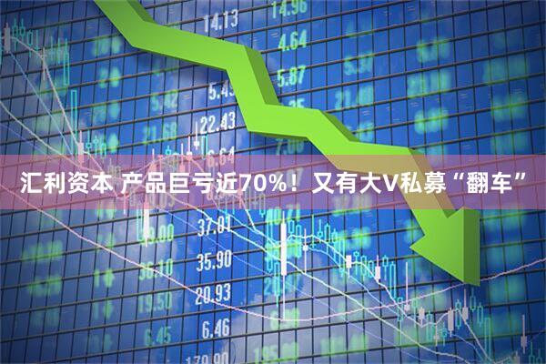 汇利资本 产品巨亏近70%！又有大V私募“翻车”