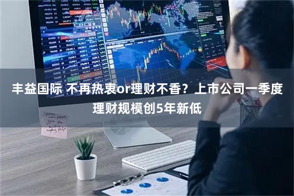 丰益国际 不再热衷or理财不香？上市公司一季度理财规模创5年新低