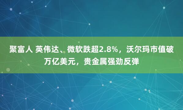 聚富人 英伟达、微软跌超2.8%，沃尔玛市值破万亿美元，贵金属强劲反弹