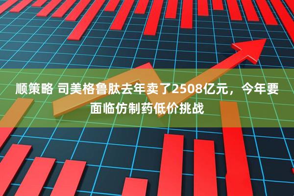 顺策略 司美格鲁肽去年卖了2508亿元，今年要面临仿制药低价挑战