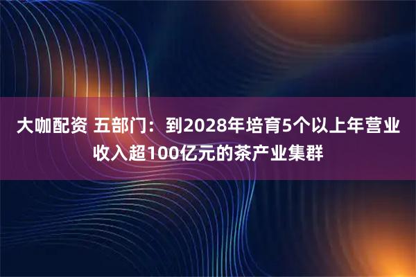 大咖配资 五部门：到2028年培育5个以上年营业收入超100亿元的茶产业集群