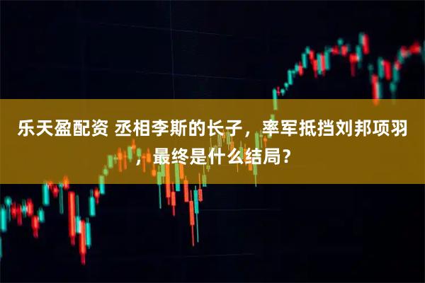 乐天盈配资 丞相李斯的长子，率军抵挡刘邦项羽，最终是什么结局？