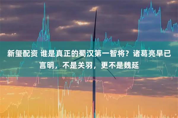新玺配资 谁是真正的蜀汉第一智将？诸葛亮早已言明，不是关羽，更不是魏延