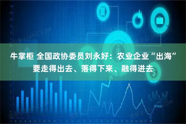 牛掌柜 全国政协委员刘永好：农业企业“出海”要走得出去、落得下来、融得进去