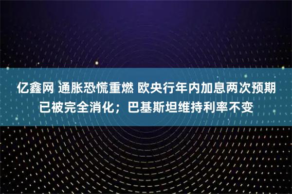 亿鑫网 通胀恐慌重燃 欧央行年内加息两次预期已被完全消化；巴基斯坦维持利率不变