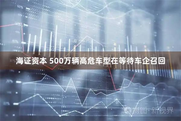 海证资本 500万辆高危车型在等待车企召回