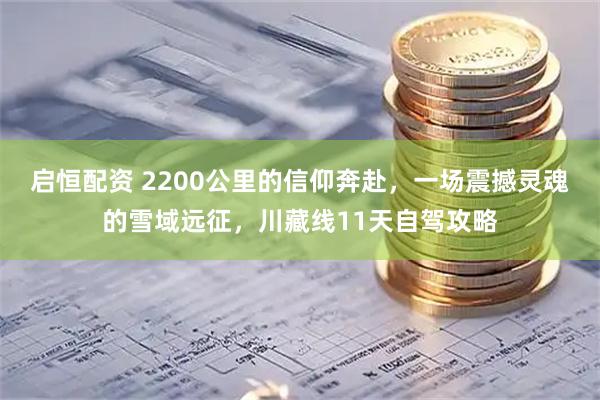 启恒配资 2200公里的信仰奔赴，一场震撼灵魂的雪域远征，川藏线11天自驾攻略