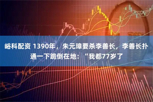 峪科配资 1390年，朱元璋要杀李善长，李善长扑通一下跪倒在地：“我都77岁了