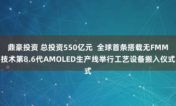 鼎豪投资 总投资550亿元  全球首条搭载无FMM技术第8.6代AMOLED生产线举行工艺设备搬入仪式