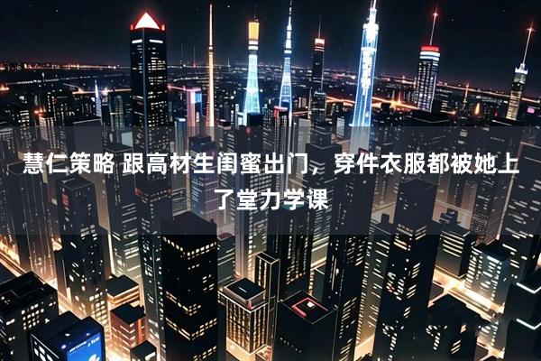 慧仁策略 跟高材生闺蜜出门,穿件衣服都被她上了堂力学课